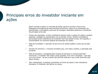/7562
Principais erros do investidor iniciante em
ações
Quem começa a operar no mercado de ações costuma cometer certos erros.
Explicados principalmente pela psicologia econômica, esses erros necessitam ser
identificados e controlados, para que se consigam resultados positivos e constantes.
Os principais erros são:
1.	 Pressa nas operações: muitos investidores aplicam todo o capital em ações e acabam
pagando o pedágio do aprendizado com as perdas iniciais. Existem simuladores
que proporcionam experiência ao investidor sem tais perdas iniciais. Em seguida, é
recomendável um aumento gradual da exposição em ações;
2.	 Falta de humildade: o operador lê dois livros de análise gráfica e acha que já sabe
tudo;
3.	 Excesso de otimismo: o iniciante considera que, com toda a certeza, a operação será
lucrativa;
4.	 Falta de disciplina: contagiado pelo excesso de otimismo e vencido pelo fator
emocional, o investidor não utiliza o stop (parada). Fica com a sensação - que logo
vira uma crença - de que a perda não será tão extensa e que a alta continuará por
algum tempo;
5.	 Sem metodologia: mudanças constantes na forma de operar e dos indicadores
utilizados. O investidor não define um setup;
Educação financeira: um estilo de
vida
Educação financeira: um estilo de
vida
 