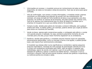 /7563
6.	 Informações em excesso: o investidor procura ter conhecimento de todos os dados
disponíveis, de todos os mercados e áreas da economia. Tudo isso só serve para gerar
confusão;
7.	 Viés de confirmação: com acesso a muitas informações, o investidor tende a apenas
reconhecer as informações que estariam de acordo com seu entendimento. Por
exemplo, em posse de ação em forte tendência de baixa e que apresente a ele altos
prejuízos. Ao verificar as notícias de tal empresa, ele pode acessar dez notícias ruins,
mas ao ler apenas uma relativamente boa irá vibrar de alegria e acreditar que a
empresa irá recuperar-se e que sua análise anterior foi excelente;
8.	 Compra na alta: atraído pela euforia do mercado a compra é efetuada, sem qualquer
análise bem feita. A análise gráfica, por exemplo, poderia alertar que a ação já estaria
para entrar em momento de reversão;
9.	 Vende na baixa: apenas após consecutivas quedas, e contagiado pelo pânico, a venda
com grande prejuízo é realizada. Ou seja, acontece justamente momento de uma
reversão para uma alta, já que nesse momento esgotaram-se os vendedores;
10.	Ganância: atraído pela ganância, o investidor assume maiores riscos em operações
extremamente alavancadas, como no mercado a termo e de opções, e poderá perder
tudo e até mesmo ficar extremamente endividado.
O investidor que deseja obter lucros significativos e constantes e apenas pequenos
prejuízos esporádicos, necessita de certo período de aprendizado (através de livros
e cursos com professores certificados pelo CNPI), além de definir e respeitar sua
metodologia, operar de acordo com apenas o que vê nos gráficos (caso da análise
baseada em gráficos) e aplicar a máxima da análise técnica - maximizar o lucro e
minimizar o prejuízo. Para tal será preciso localizar, através dos gráficos e experiência,
os melhores pontos de entrada e saída.
Educação financeira: um estilo de
vida
Educação financeira: um estilo de
vida
 