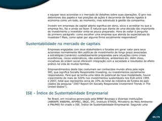 /7565
e equipar seus acionistas e o mercado de detalhes sobre suas operações. O giro nos
detentores dos papéis e nas posições de ações é decorrente de fatores ligados à
economia como um todo, ao momento, mas sobretudo à gestão da companhia.
Investir em empresas de capital aberto significa ser dono, sócio e acreditar no que a
empresa fez, faz e ainda vai fazer. É natural que diante de uma decisão tão importante
de investimento o investidor sinta-se pouco preparado. Hora de voltar à pergunta
do primeiro parágrafo: como escolher uma empresa que atenda às expectativas do
investidor? Mais, como optar por alguma firma socialmente responsável?
Sustentabilidade no mercado de capitais
Empresas engajadas com seus stakeholders e focadas em gerar valor para seus
acionistas normalmente têm políticas de investimento de longo prazo associadas
a estratégias (cenários) cuidadosamente preparadas para situações como crises
econômicas, riscos sistemáticos, não sistemáticos, ambientais etc. Além disso,
iniciativas de ordem social oferecem integração com a sociedade e resultados de efeito
prático na vida de muitas famílias.
Empreendimentos deste tipo costumam ser conhecidos mundo afora pela sigla
SRI, que significa Socially Responsible Investing, ou investimentos socialmente
responsáveis. Para que se tenha uma idéia do potencial da nova modalidade, houve
crescimento de mais de 320% nos investimentos sustentáveis nos EUA entre 1995
e 2007, total que representa cerca de 10% do total da indústria de fundos do país
(dados da pesquisa “2007 Report On Socially Responsible Investment Trends in The
United States”).
ISE - Índice de Sustentabilidade Empresarial
No Brasil, em iniciativa gerenciada pela BM&F Bovespa e diversas instituições
(ABRAPP, ANBIMA, APIMEC, IBGC, IFC, Instituto ETHOS, Ministério do Meio Ambiente
e PNUMA) foi criado o ISE, Índice de Sustentabilidade Empresarial. Segundo uma
Educação financeira: um estilo de
vida
Educação financeira: um estilo de
vida
 