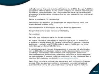 /7566
definição retirada do próprio material publicado no site da BM&F Bovespa, “o ISE tem
por objetivo refletir o retorno de uma carteira composta por ações de empresas com
reconhecido comprometimento com a responsabilidade social e a sustentabilidade
empresarial, e também atuar como promotor das boas práticas no meio empresarial
brasileiro”.
Dentre as missões do ISE, destacam-se:
Ser composto por empresas que se destacam em responsabilidade social, com
sustentabilidade no longo prazo;
Ser um referencial do desempenho das ações desse tipo de empresa;
Ser percebido como tal pelo mercado (credibilidade);
Ser replicável;
Estimular boas práticas por parte das demais empresas.
Na prática, trata-se de uma seleção de empresas cujas ações são monitoradas
e avaliadas – sempre levando em conta as informações obrigatórias e relatórios
publicados e regulados pela CVM (Comissão de Valores Mobiliários) – de forma
sistemática por um Conselho Deliberativo.
A metodologia consiste no envio de questionários às empresas pré-selecionadas,
com as 200 ações mais líquidas e posterior escolha das corporações com melhor
classificação considerando: relacionamento com empregados e fornecedores;
relacionamento com a comunidade; governança corporativa; e impacto ambiental
de suas atividades. O processo repete-se anualmente. Se tiver curiosidade, faça o
download da metodologia completa em www.bovespa.com.br.
Desta forma, escolher a empresa mais adequada ao perfil do investidor fica mais
simples. É fato que aqueles investidores preocupados com aspectos ligados à
sustentabilidade têm no ISE uma possibilidade concreta de escolher melhores
Educação financeira: um estilo de
vida
Educação financeira: um estilo de
vida
 
