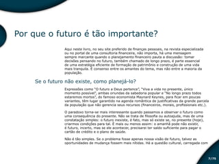 /757
Por que o futuro é tão importante?
Aqui neste livro, no seu site preferido de finanças pessoais, na revista especializada
ou no portal de uma consultoria financeira, não importa, há uma mensagem
sempre marcante quando o planejamento financeiro pauta a discussão: tomar
decisões pensando no futuro, também chamado de longo prazo, é parte essencial
de uma estratégia eficiente de formação de patrimônio e construção de uma vida
mais tranquila. É consenso entre os amantes do tema, mas não entre a maioria da
população.
Se o futuro não existe, como planejá-lo?
Expressões como “O futuro a Deus pertence”, “Viva a vida no presente, único
momento possível”, ambas oriundas da sabedoria popular e “No longo prazo todos
estaremos mortos”, do famoso economista Maynard Keynes, para ficar em poucas
variantes, têm lugar garantido na agenda romântica de justificativas da grande parcela
da população que não gerencia seus recursos (financeiros, morais, profissionais etc.).
O paradoxo torna-se mais interessante quando passamos a observar o futuro como
uma consequência do presente. Não se trata de filosofia ou autoajuda, mas de uma
constatação simples: o futuro inexiste, é fato, mas só existe se, no presente (hoje),
criarmos condições para tal. É mais ou menos assim: o amanhã pode não existir,
é futuro, incerto, mas se ele acontecer, precisarei ter saldo suficiente para pagar o
cartão de crédito e o plano de saúde.
Não é tão simples. Se o problema fosse apenas nossa visão de futuro, talvez as
oportunidades de mudança fossem mais nítidas. Há a questão cultural, carregada com
Educação financeira: um estilo de
vida
Educação financeira: um estilo de
vida
 