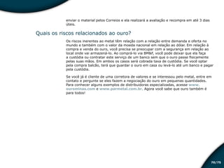 /7570
enviar o material pelos Correios e ela realizará a avaliação e recompra em até 3 dias
úteis.
Quais os riscos relacionados ao ouro?
Os riscos inerentes ao metal têm relação com a relação entre demanda e oferta no
mundo e também com o valor da moeda nacional em relação ao dólar. Em relação à
compra e venda do ouro, você precisa se preocupar com a segurança em relação ao
local onde vai armazená-lo. Ao comprá-lo via BM&F, você pode deixar que ela faça
a custódia ou contratar este serviço de um banco sem que o ouro passe fisicamente
pelas suas mãos. Em ambos os casos será cobrada taxa de custódia. Se você optar
pela compra balcão, terá que guardar o ouro em casa ou levá-lo até um banco e pagar
pela custódia.
Se você já é cliente de uma corretora de valores e se interessou pelo metal, entre em
contato e pergunte se eles fazem a negociação do ouro em pequenas quantidades.
Para conhecer alguns exemplos de distribuidoras especializadas, acesse www.
ourominas.com e www.parmetal.com.br. Agora você sabe que ouro também é
para todos!
Educação financeira: um estilo de
vida
Educação financeira: um estilo de
vida
 