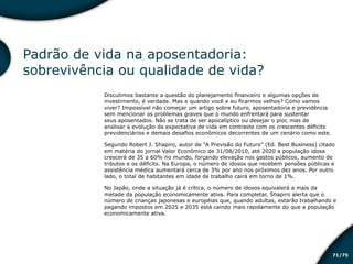 /7571
Padrão de vida na aposentadoria:
sobrevivência ou qualidade de vida?
Discutimos bastante a questão do planejamento financeiro e algumas opções de
investimento, é verdade. Mas e quando você e eu ficarmos velhos? Como vamos
viver? Impossível não começar um artigo sobre futuro, aposentadoria e previdência
sem mencionar os problemas graves que o mundo enfrentará para sustentar
seus aposentados. Não se trata de ser apocalíptico ou desejar o pior, mas de
analisar a evolução da expectativa de vida em contraste com os crescentes déficits
previdenciários e demais desafios econômicos decorrentes de um cenário como este.
Segundo Robert J. Shapiro, autor de “A Previsão do Futuro” (Ed. Best Business) citado
em matéria do jornal Valor Econômico de 31/08/2010, até 2020 a população idosa
crescerá de 35 a 60% no mundo, forçando elevação nos gastos públicos, aumento de
tributos e os déficits. Na Europa, o número de idosos que recebem pensões públicas e
assistência médica aumentará cerca de 3% por ano nos próximos dez anos. Por outro
lado, o total de habitantes em idade de trabalho cairá em torno de 1%.
No Japão, onde a situação já é crítica, o número de idosos equivalerá a mais da
metade da população economicamente ativa. Para completar, Shapiro alerta que o
número de crianças japonesas e européias que, quando adultas, estarão trabalhando e
pagando impostos em 2025 e 2035 está caindo mais rapidamente do que a população
economicamente ativa.
Educação financeira: um estilo de
vida
Educação financeira: um estilo de
vida
 