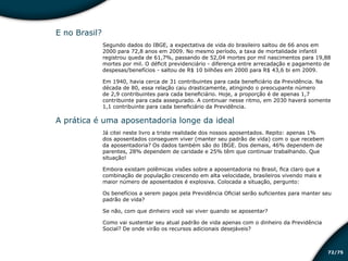 /7572
E no Brasil?
Segundo dados do IBGE, a expectativa de vida do brasileiro saltou de 66 anos em
2000 para 72,8 anos em 2009. No mesmo período, a taxa de mortalidade infantil
registrou queda de 61,7%, passando de 52,04 mortes por mil nascimentos para 19,88
mortes por mil. O déficit previdenciário - diferença entre arrecadação e pagamento de
despesas/benefícios - saltou de R$ 10 bilhões em 2000 para R$ 43,6 bi em 2009.
Em 1940, havia cerca de 31 contribuintes para cada beneficiário da Previdência. Na
década de 80, essa relação caiu drasticamente, atingindo o preocupante número
de 2,9 contribuintes para cada beneficiário. Hoje, a proporção é de apenas 1,7
contribuinte para cada assegurado. A continuar nesse ritmo, em 2030 haverá somente
1,1 contribuinte para cada beneficiário da Previdência.
A prática é uma aposentadoria longe da ideal
Já citei neste livro a triste realidade dos nossos aposentados. Repito: apenas 1%
dos aposentados conseguem viver (manter seu padrão de vida) com o que recebem
da aposentadoria? Os dados também são do IBGE. Dos demais, 46% dependem de
parentes, 28% dependem de caridade e 25% têm que continuar trabalhando. Que
situação!
Embora existam polêmicas visões sobre a aposentadoria no Brasil, fica claro que a
combinação de população crescendo em alta velocidade, brasileiros vivendo mais e
maior número de aposentados é explosiva. Colocada a situação, pergunto:
Os benefícios a serem pagos pela Previdência Oficial serão suficientes para manter seu
padrão de vida?
Se não, com que dinheiro você vai viver quando se aposentar?
Como vai sustentar seu atual padrão de vida apenas com o dinheiro da Previdência
Social? De onde virão os recursos adicionais desejáveis?
Educação financeira: um estilo de
vida
Educação financeira: um estilo de
vida
 