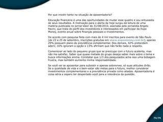 /7573
Por que insistir tanto na situação da aposentadoria?
Educação financeira é uma das oportunidades de mudar esse quadro e sou entusiasta
de seus resultados. A motivação para o alerta de hoje surgiu da leitura de uma
matéria publicada no jornal Valor de 31/08/2010, assinada pelo jornalista Angelo
Pavini, que trata do perfil dos investidores e interessados em participar da Expo
Money, evento anual sobre finanças pessoais e investimentos.
De acordo com pesquisa feita com mais de 4 mil inscritos para evento de São Paulo
(de 23 a 25 de setembro, inscrições gratuitas em www.expomoney.com.br), apenas
29% possuem plano de previdência complementar. Dos demais, 42% pretendem
aderir, 16% ignoram a opção e 13% afirmam que não farão nada a respeito.
Comemorar ao lado do pequeno grupo que se preocupa com o futuro acalenta, mas
não me satisfaz. Saber que quase metade do grupo deseja saber mais sobre o tema e
busca informações anima. Constatar que 1/3 dos pesquisados acha isso uma bobagem
frustra, mas também aumenta minha responsabilidade.
Se você vai se aposentar para subsistir e apenas sobreviver, só suas atitudes dirão.
Se a qualidade de vida e o bem-estar são metas para o futuro, melhor considerar
investimentos complementares e a previdência privada como aliadas. Aposentadoria é
coisa séria e espero ter despertado você para a relevância da questão.
Educação financeira: um estilo de
vida
Educação financeira: um estilo de
vida
 