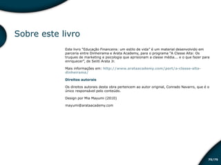 /7575
Sobre este livro
Este livro “Educação Financeira: um estilo de vida” é um material desenvolvido em
parceria entre Dinheirama e Arata Academy, para o programa “A Classe Alta: Os
truques de marketing e psicologia que aprisionam a classe média... e o que fazer para
enriquecer”, de Seiiti Arata Jr.
Mais informações em: http://www.arataacademy.com/port/a-classe-alta-
dinheirama/
Direitos autorais
Os direitos autorais desta obra pertencem ao autor original, Conrado Navarro, que é o
único responsável pelo conteúdo.
Design por Mia Mayumi (2010)
mayumi@arataacademy.com
Educação financeira: um estilo de
vida
Educação financeira: um estilo de
vida
 