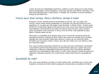 /758
o peso de anos de instabilidade econômica, política e social. Porque por muito tempo
fomos manipulados, sendo obrigados a viver sob regimes autoritários, fechados e com
pífia administração para o longo prazo. A inflação, por exemplo, arruinava qualquer
desejo de planejamento.
Futuro quer dizer tempo. Para o dinheiro, tempo é tudo!
Enxergar o futuro quando estamos endividados é horrível. Dói. As contas vão
vencer, nossos nomes serão protestados ou colocados nas famosas listas de maus
pagadores. E, ao optar por não pagar o que devemos, a dívida cresce - muitas vezes
de forma incrivelmente rápida. E ao final de um, dois, cinco anos, devemos quantias
inacreditáveis. Mas devemos! Só então nos damos conta de que o futuro existe e
agora é presente. Muito presente. O futuro é ali na frente, mas depende do aqui,
agora. Filosofia básica de bar.
Felizmente, a sociedade já se prepara para viver e incentivar iniciativas sérias de
educação financeira, capazes de fazer refletir até mesmo as famílias mais humildes,
dotadas das mais diversas razões para ignorar a chance de um amanhã melhor.
Acreditar que é possível mudar o futuro, que não tem nada a ver com destino, deve
ser o primeiro passo.
Ora, quem constrói patrimônio através de um fluxo de caixa confortável, equilibrado
e que destina somas relevantes para os investimentos sabe que o poder dos juros
compostos, prática da matemática financeira que faz crescer montantes aplicados
(lado bom) ou emprestados (lado triste), é muito maior quando o tempo é usado com
sabedoria. Pequenos aportes, por muito tempo, trazem boa fortuna e qualidade de
vida.
Qualidade de vida?
Sim, pois quem aprende a poupar e investir desde cedo, aceitando que o futuro não
é apenas a certeza da morte, destina pequenos valores para os projetos de médio
Educação financeira: um estilo de
vida
Educação financeira: um estilo de
vida
 