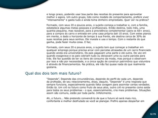 /759
e longo prazo, podendo usar boa parte das receitas do presente para aproveitar
melhor o agora. Um outro grupo, tido como modelo de comportamento, prefere viver
“intensamente” e gasta tudo e ainda toma dinheiro emprestado. Quer ver na prática?
Formado, com seus 20 e poucos anos, o sujeito começa a trabalhar e, com a família,
estabelece algumas metas pessoais e profissionais. Então destina, todo mês, uma
quantia pequena, mas razoável, para a previdência complementar (para os 60+ anos),
para a compra do carro e entrada em uma casa própria dali 10 anos. Com estes planos
em mente, e dado o horizonte de tempo à sua frente, ele destina cerca de 30% de
suas receitas para seus sonhos. Ele investe e usa o tempo. Com o restante do que
ganha, pode fazer muita coisa. E faz;
Formado, com seus 20 e poucos anos, o sujeito tem que começar a trabalhar em
qualquer emprego porque precisa arcar com parcelas atrasadas de um carro financiado
quando ainda era universitário. Os pais pagavam uma parte e ele outra. De vez em
quando exagerava e os pais cobriam tudo ou deixavam uma ou outra parcela para
trás. Ele faz questão de ter os itens de consumo da moda, mas porque o observam
por isso e não por necessidade, e a única opção de construir patrimônio que vislumbra
é através de financiamentos. Na prática, ele não faz quase nada do que realmente
gostaria.
Qual dos dois tem mais futuro?
“Depende”. Depende das circunstâncias, depende do perfil de cada um, depende
da profissão, de seu relacionamento, disso, daquilo. “Depende” é uma resposta que
sempre funciona, especialmente quando falta coragem para assimilar certas verdades.
Então tá. Um crê no futuro como fruto de seus atos, outro crê no presente como saída
para todos os seus problemas - o que, essencialmente, cria mais problemas. Situações
assim são comuns, estão por toda parte. Infelizmente.
Ah, o futuro... Não pretendo convencê-lo de que o futuro só será mais rico,
confortante e melhor desfrutado se você se planejar. Prefiro apenas despertar em
Educação financeira: um estilo de
vida
Educação financeira: um estilo de
vida
 