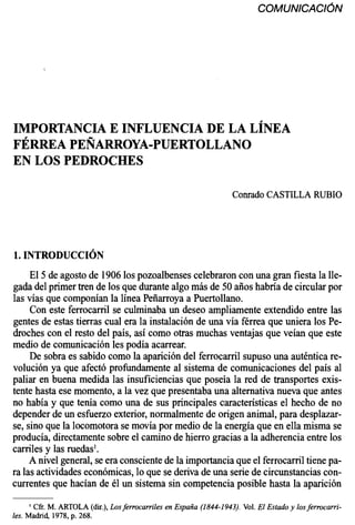 IMPORTANCIA E INFLUENCIA DE LA LÍNEA
FÉRREA PEÑARROYA-PUERTOLLANO
EN LOS PEDROCHES
Conrado CASTILLARUBIO
El 5 de agosto de 1906los pozoalbenses celebraron con una gran fiesta la lle-
gada del primer tren de los que durante algomás de 50 años habría de circularpor
las vías que componían la línea Peñarroya a Puertollano.
Con este ferrocarril se culminaba un deseo ampliamente extendido entre las
gentes de estas tierras cual era la instalación de una vía férrea que uniera los Pe-
droches con el resto del país, así como otras muchas ventajas que veían que este
medio de comunicación les podía acarrear.
De sobra es sabido como la aparición del ferrocarril supuso una auténticare-
volución ya que afectó profundamente al sistema de comunicaciones del país al
paliar en buena medida las insuficienciasque poseía la red de transportes exis-
tente hasta ese momento, a la vez que presentaba una alternativa nueva que antes
no había y que tenía como una de sus principales característicasel hecho de no
depender de un esfuerzo exterior,normalmente de origen animal,para desplazar-
se, sino que la locomotora se movía por medio de la energía que en ella misma se
producía, directamentesobre el camino de hierro graciasa la adherencia entre los
carriles y las ruedas'.
A nivel general, se era conscientede la importancia que el ferrocarriltiene pa-
ra las actividadeseconómicas,lo que se deriva de una seriede circunstancias con-
currentes que hacían de él un sistema sin competencia posible hasta la aparición
' Cfr. M. ARTOLA (dir.),Losferrocarriles en España (1844-1943). Vol.El Estado y losferrocarri-
les. Madrid, 1978, p. 268.
 