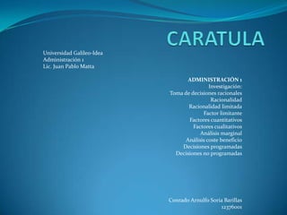 Universidad Galileo-Idea
Administración 1
Lic. Juan Pablo Matta

                                  ADMINISTRACIÓN 1
                                           Investigación:
                           Toma de decisiones racionales
                                            Racionalidad
                                  Racionalidad limitada
                                        Factor limitante
                                  Factores cuantitativos
                                    Factores cualitativos
                                       Análisis marginal
                                 Análisis coste beneficio
                               Decisiones programadas
                             Decisiones no programadas




                           Conrado Arnulfo Soria Barillas
                                               12376001
 