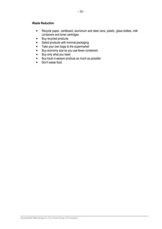 - 10 -
Sustainability Methodology for The Conrad Group of Companies
Waste Reduction
• Recycle paper, cardboard, aluminium and steel cans, plastic, glass bottles, milk
containers and toner cartridges
• Buy recycled products
• Select products with minimal packaging
• Take your own bags to the supermarket
• Buy economy size so you use fewer containers
• Buy only what you need
• Buy local in-season produce as much as possible
• Don't waste food
 