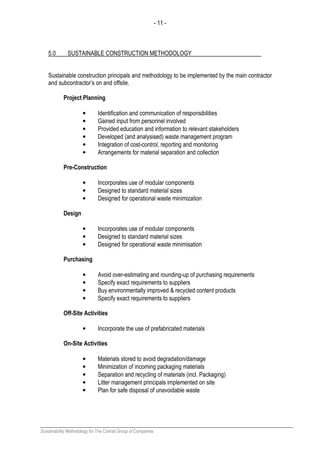 - 11 -
Sustainability Methodology for The Conrad Group of Companies
5.0 SUSTAINABLE CONSTRUCTION METHODOLOGY
Sustainable construction principals and methodology to be implemented by the main contractor
and subcontractor’s on and offsite.
Project Planning
• Identification and communication of responsibilities
• Gained input from personnel involved
• Provided education and information to relevant stakeholders
• Developed (and analysised) waste management program
• Integration of cost-control, reporting and monitoring
• Arrangements for material separation and collection
Pre-Construction
• Incorporates use of modular components
• Designed to standard material sizes
• Designed for operational waste minimization
Design
• Incorporates use of modular components
• Designed to standard material sizes
• Designed for operational waste minimisation
Purchasing
• Avoid over-estimating and rounding-up of purchasing requirements
• Specify exact requirements to suppliers
• Buy environmentally improved & recycled content products
• Specify exact requirements to suppliers
Off-Site Activities
• Incorporate the use of prefabricated materials
On-Site Activities
• Materials stored to avoid degradation/damage
• Minimization of incoming packaging materials
• Separation and recycling of materials (incl. Packaging)
• Litter management principals implemented on site
• Plan for safe disposal of unavoidable waste
 
