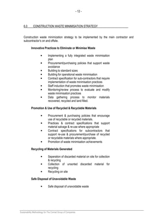 - 12 -
Sustainability Methodology for The Conrad Group of Companies
6.0 CONSTRUCTION WASTE MINIMISATION STRATEGY
Construction waste minimization strategy to be implemented by the main contractor and
subcontractor’s on and offsite.
Innovative Practices to Eliminate or Minimise Waste
• Implementing a fully integrated waste minimisation
plan
• Procurement/purchasing policies that support waste
avoidance
• Building to standard sizes
• Building for operational waste minimisation
• Contract specification for sub-contractors that require
implementation of waste minimisation practices
• Staff induction that promotes waste minimisation
• Monitoring/review process to evaluate and modify
waste minimisation practices
• Data gathering process to monitor materials
recovered, recycled and land filled.
Promotion & Use of Recycled & Recyclable Materials
• Procurement & purchasing policies that encourage
use of recyclable or recycled materials.
• Practices & contract specifications that support
material salvage & re-use where appropriate
• Contract specifications for subcontractors that
support re-use & procurement/purchase of recycled
or recyclable materials where appropriate.
• Promotion of waste minimisation achievements
Recycling of Materials Generated
• Seperation of discarded material on site for collection
& recycling
• Collection of unsorted discarded material for
recycling
• Recycling on site
Safe Disposal of Unavoidable Waste
• Safe disposal of unavoidable waste
 
