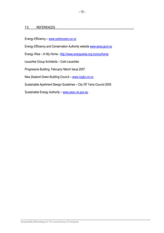 - 13 -
Sustainability Methodology for The Conrad Group of Companies
7.0 REFERENCES
Energy Efficiency – www.carbonzero.co.nz
Energy Efficiency and Conservation Authority website www.eeca.govt.nz
Energy Wise – In My Home - http://www.energywise.org.nz/yourhome
Leuschke Group Architects – Colin Leuschke
Progressive Building, February/ March Issue 2007
New Zealand Green Building Council – www.nzgbc.co.nz
Sustainable Apartment Design Guidelines – City OF Yarra Council 2005
Sustainable Energy Authority – www.seav.vic.gov.au
 