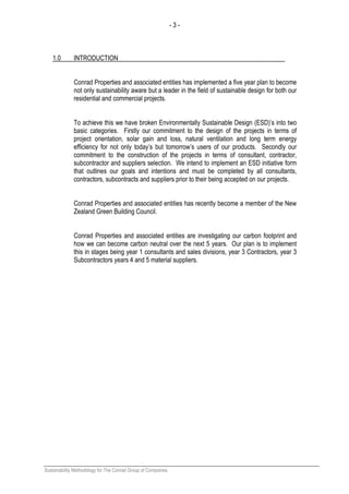 - 3 -
Sustainability Methodology for The Conrad Group of Companies
1.0 INTRODUCTION
Conrad Properties and associated entities has implemented a five year plan to become
not only sustainability aware but a leader in the field of sustainable design for both our
residential and commercial projects.
To achieve this we have broken Environmentally Sustainable Design (ESD)’s into two
basic categories. Firstly our commitment to the design of the projects in terms of
project orientation, solar gain and loss, natural ventilation and long term energy
efficiency for not only today’s but tomorrow’s users of our products. Secondly our
commitment to the construction of the projects in terms of consultant, contractor,
subcontractor and suppliers selection. We intend to implement an ESD initiative form
that outlines our goals and intentions and must be completed by all consultants,
contractors, subcontracts and suppliers prior to their being accepted on our projects.
Conrad Properties and associated entities has recently become a member of the New
Zealand Green Building Council.
Conrad Properties and associated entities are investigating our carbon footprint and
how we can become carbon neutral over the next 5 years. Our plan is to implement
this in stages being year 1 consultants and sales divisions, year 3 Contractors, year 3
Subcontractors years 4 and 5 material suppliers.
 