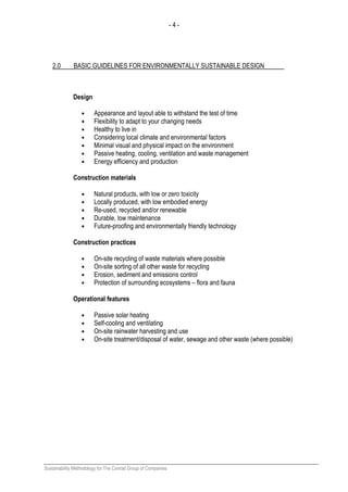 - 4 -
Sustainability Methodology for The Conrad Group of Companies
2.0 BASIC GUIDELINES FOR ENVIRONMENTALLY SUSTAINABLE DESIGN
Design
• Appearance and layout able to withstand the test of time
• Flexibility to adapt to your changing needs
• Healthy to live in
• Considering local climate and environmental factors
• Minimal visual and physical impact on the environment
• Passive heating, cooling, ventilation and waste management
• Energy efficiency and production
Construction materials
• Natural products, with low or zero toxicity
• Locally produced, with low embodied energy
• Re-used, recycled and/or renewable
• Durable, low maintenance
• Future-proofing and environmentally friendly technology
Construction practices
• On-site recycling of waste materials where possible
• On-site sorting of all other waste for recycling
• Erosion, sediment and emissions control
• Protection of surrounding ecosystems – flora and fauna
Operational features
• Passive solar heating
• Self-cooling and ventilating
• On-site rainwater harvesting and use
• On-site treatment/disposal of water, sewage and other waste (where possible)
 