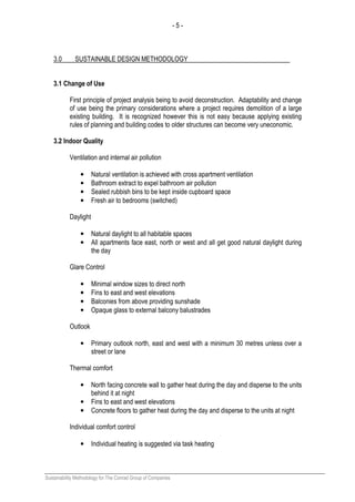 - 5 -
Sustainability Methodology for The Conrad Group of Companies
3.0 SUSTAINABLE DESIGN METHODOLOGY
3.1 Change of Use
First principle of project analysis being to avoid deconstruction. Adaptability and change
of use being the primary considerations where a project requires demolition of a large
existing building. It is recognized however this is not easy because applying existing
rules of planning and building codes to older structures can become very uneconomic.
3.2 Indoor Quality
Ventilation and internal air pollution
• Natural ventilation is achieved with cross apartment ventilation
• Bathroom extract to expel bathroom air pollution
• Sealed rubbish bins to be kept inside cupboard space
• Fresh air to bedrooms (switched)
Daylight
• Natural daylight to all habitable spaces
• All apartments face east, north or west and all get good natural daylight during
the day
Glare Control
• Minimal window sizes to direct north
• Fins to east and west elevations
• Balconies from above providing sunshade
• Opaque glass to external balcony balustrades
Outlook
• Primary outlook north, east and west with a minimum 30 metres unless over a
street or lane
Thermal comfort
• North facing concrete wall to gather heat during the day and disperse to the units
behind it at night
• Fins to east and west elevations
• Concrete floors to gather heat during the day and disperse to the units at night
Individual comfort control
• Individual heating is suggested via task heating
 