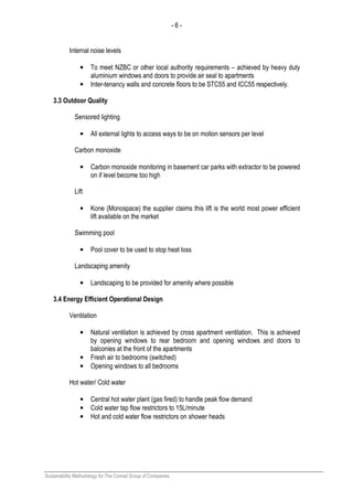 - 6 -
Sustainability Methodology for The Conrad Group of Companies
Internal noise levels
• To meet NZBC or other local authority requirements – achieved by heavy duty
aluminium windows and doors to provide air seal to apartments
• Inter-tenancy walls and concrete floors to be STC55 and ICC55 respectively.
3.3 Outdoor Quality
Sensored lighting
• All external lights to access ways to be on motion sensors per level
Carbon monoxide
• Carbon monoxide monitoring in basement car parks with extractor to be powered
on if level become too high
Lift
• Kone (Monospace) the supplier claims this lift is the world most power efficient
lift available on the market
Swimming pool
• Pool cover to be used to stop heat loss
Landscaping amenity
• Landscaping to be provided for amenity where possible
3.4 Energy Efficient Operational Design
Ventilation
• Natural ventilation is achieved by cross apartment ventilation. This is achieved
by opening windows to rear bedroom and opening windows and doors to
balconies at the front of the apartments
• Fresh air to bedrooms (switched)
• Opening windows to all bedrooms
Hot water/ Cold water
• Central hot water plant (gas fired) to handle peak flow demand
• Cold water tap flow restrictors to 15L/minute
• Hot and cold water flow restrictors on shower heads
 