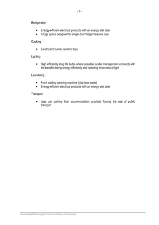 - 7 -
Sustainability Methodology for The Conrad Group of Companies
Refrigeration
• Energy-efficient electrical products with an energy star label
• Fridge space designed for single door fridge/ freezers only
Cooking
• Electrical 2 burner ceramic tops
Lighting
• High efficiently long life bulbs where possible (under management contract) with
the benefits being energy efficiently and radiating more natural light
Laundering
• Front loading washing machine (Use less water)
• Energy-efficient electrical products with an energy star label
Transport
• Less car parking than accommodation provided forcing the use of public
transport
 