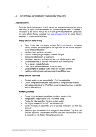 - 8 -
Sustainability Methodology for The Conrad Group of Companies
4.0 OPERATIONAL METHODOLOGY (END USER INFORMATION)
4.1 Operational Use
During the life of the apartments for both owners and occupiers to manage and reduce
their individual impact on the environment and climate change we intend to introduce a
new section to the owner’s manual that is in each apartment at handover. General tips
for energy-efficient homes (extracted from www.carbonzero.co.nz) are ideas that are
suggested for ongoing sustainable living.
Energy Efficient Home Heating
• Damp homes take more energy to heat. Reduce condensation by leaving
curtains, windows and doors open on fine days when you are at home. Dry air is
easier to heat, and healthier
• Use thermostats and timers on heaters
• Use door snakes (draught stoppers) to reduce draughts
• Close curtains before dark to keep heat in
• Use heaters away from windows – they are more effective against walls
• Use an extra blanket or hot-water bottle instead of an electric blanket
• Put on a jersey instead of a heater
• Check the air tightness of windows, floors and doors
• Use a ceiling fan to distribute heat in winter and cool air in summer
• Install thermal-lined curtains with pelmets and save $60 per year
Energy Efficient Appliances
• Domestic appliances are responsible for 15% of home electricity
• Choose energy-efficient electrical products with an energy star label on them
• Many appliances use up to 40% of their annual energy consumption on standby
and not doing anything
Kitchen Appliances
• Choose fridges and washing machines to suit your household size
• Refrigeration is responsible for up to 10% of total energy
• Position the fridge away from the stove or direct sunlight
• Set fridge to between -2C and -5C, and freezer to -18C
• Use the microwave in place of the oven or stovetop. Microwaves use 70% less
electricity
• Make sure your dishwasher is both energy and water efficient. Only do a load
when the machine is full and use the economy cycle. Use the dishwasher to heat
its own water as it is cheaper than using cylinder water
 