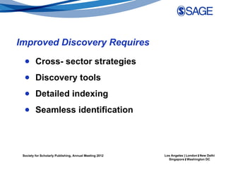 Improved Discovery Requires
  ● Cross- sector strategies
  ● Discovery tools
  ● Detailed indexing
  ● Seamless identification




 Society for Scholarly Publishing, Annual Meeting 2012   Los Angeles | London | New Delhi
                                                           Singapore | Washington DC
 