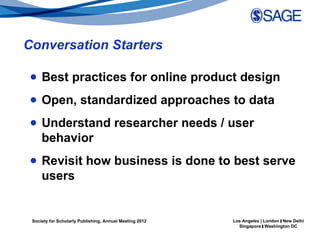 Conversation Starters

● Best practices for online product design
● Open, standardized approaches to data
● Understand researcher needs / user
  behavior
● Revisit how business is done to best serve
  users


 Society for Scholarly Publishing, Annual Meeting 2012   Los Angeles | London | New Delhi
                                                           Singapore | Washington DC
 