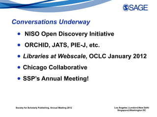 Conversations Underway
  ● NISO Open Discovery Initiative
  ● ORCHID, JATS, PIE-J, etc.
  ● Libraries at Webscale, OCLC January 2012
  ● Chicago Collaborative
  ● SSP’s Annual Meeting!



 Society for Scholarly Publishing, Annual Meeting 2012   Los Angeles | London | New Delhi
                                                           Singapore | Washington DC
 