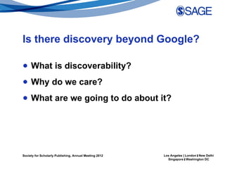 Is there discovery beyond Google?

● What is discoverability?
● Why do we care?
● What are we going to do about it?




Society for Scholarly Publishing, Annual Meeting 2012   Los Angeles | London | New Delhi
                                                          Singapore | Washington DC
 