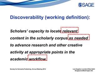 Discoverability (working definition):

Scholars’ capacity to locate relevant
content in the scholarly corpus as needed
to advance research and other creative
activity at appropriate points in the
academic workflow.

Society for Scholarly Publishing, Annual Meeting 2012   Los Angeles | London | New Delhi
                                                          Singapore | Washington DC
 