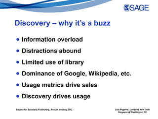 Discovery – why it’s a buzz

● Information overload
● Distractions abound
● Limited use of library
● Dominance of Google, Wikipedia, etc.
● Usage metrics drive sales
● Discovery drives usage

Society for Scholarly Publishing, Annual Meeting 2012   Los Angeles | London | New Delhi
                                                          Singapore | Washington DC
 