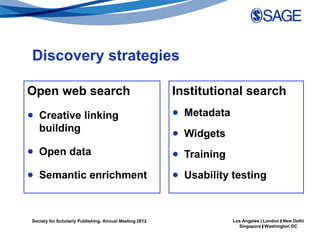 Discovery strategies

Open web search                                         Institutional search
● Creative linking                                      ● Metadata
  building                                              ● Widgets
● Open data                                             ● Training
● Semantic enrichment                                   ● Usability testing



Society for Scholarly Publishing, Annual Meeting 2012                Los Angeles | London | New Delhi
                                                                       Singapore | Washington DC
 