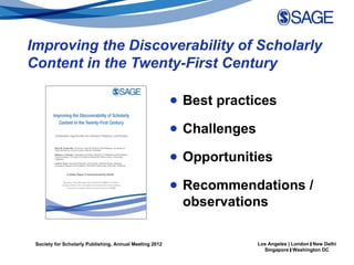 Improving the Discoverability of Scholarly
Content in the Twenty-First Century

                                                         ● Best practices

                                                         ● Challenges

                                                         ● Opportunities

                                                         ● Recommendations /
                                                           observations

 Society for Scholarly Publishing, Annual Meeting 2012                  Los Angeles | London | New Delhi
                                                                          Singapore | Washington DC
 