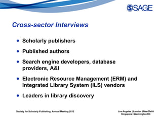 Cross-sector Interviews

 ● Scholarly publishers
 ● Published authors
 ● Search engine developers, database
   providers, A&I
 ● Electronic Resource Management (ERM) and
   Integrated Library System (ILS) vendors
 ● Leaders in library discovery

 Society for Scholarly Publishing, Annual Meeting 2012   Los Angeles | London | New Delhi
                                                           Singapore | Washington DC
 