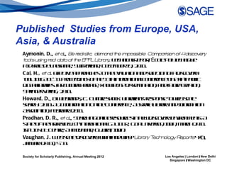 Published Studies from Europe, USA,
Asia, & Australia
 Aymonin, D., et a B r lisic, dema d t e impos ible: Compa is of 4dis er
                     l., e ea t       n h      s           r on      cov y
 toolsu in r l da a a t e E F L a y T cn aR p r Ėc lP leh iq e
        s g ea t t h P L ibr r . eh icl e ot o o t n u
                                                     ,    e yc
 Fd rld L ua n , S it rn , D cm e 1 , 2 1 .
   ė ė a e a sn e wz l d ee b r 9 0 1
         e                     ea
 C ai, H., et a Ef te p rah s ote vl tn n sl tn f d c vr
               l. fc a po c e t h ea a a d e c o a isoey
                   e iv                    u io        e io
 to IIA L 1Po ed g o te 3h t n tn lo f e c o A iap cic
  o lnC D '1 rce in s fh 1 t ine a ac n rn e n s - aif
     .                                     r io        e
 d it lrrsf c lrleit e ko l g d sm a n a df ue ra n
   iga ibaie: o uuah r g , n w d e ise in t , n u r cet ,
       l            r t          a      e            io       t      io
 S rg r el , 2 1 . 
   pin e- rg 0 1
            V a
 Howard, D., & ie rn sC C lr so k L rrn’ rs o s t wbsa
                   W ba d , . uue h c: ibaia s ep ne o e cl
                                   t                                 e
 sac . 2 1 A I Iom tn n e o f e c, A s a L rr a dIom tn
  erh 0 1 L n r a O l C n rn e ut l ibay n n r a
                    A f       io   in    e        ria            f     io
 A sc tn Fbu r 2 1 . 
   so ia , e ray 0 1
           io
 Pradhan, D. R., et a S ac in o le eo re in e d c vr e vo m nsA
                        l., erh g n rsucs n w isoey nirn e t
                                     in                                  :
 s t o teateie . 8 inen tn l A IE , G a n esyI ia M rh 0 1
  t e fh - rrv w t t a aC L R o U ivr , n , ac 2 1 .
    a- -                    h
                                r io      B              it d
 IF IN TC nr, A m d b d G ja I ia
 N L E e t h e a a , u rt n .
       B            e                a , d
 Vaughan, J . W bsa d c vr wa a dwy L a y T n
                   e cl isoey h t n h? ibr r ech olog R
                           e       :                          y epors4 ( ,
                                                                    t 7    1
 Jn ay 0 1 51 .
   au r 2 1 ) - 1,

 Society for Scholarly Publishing, Annual Meeting 2012    Los Angeles | London | New Delhi
                                                            Singapore | Washington DC
 