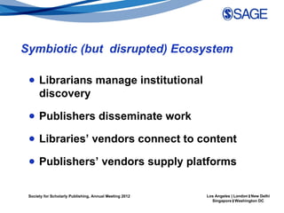 Symbiotic (but disrupted) Ecosystem

 ● Librarians manage institutional
   discovery

 ● Publishers disseminate work

 ● Libraries’ vendors connect to content

 ● Publishers’ vendors supply platforms

 Society for Scholarly Publishing, Annual Meeting 2012   Los Angeles | London | New Delhi
                                                           Singapore | Washington DC
 