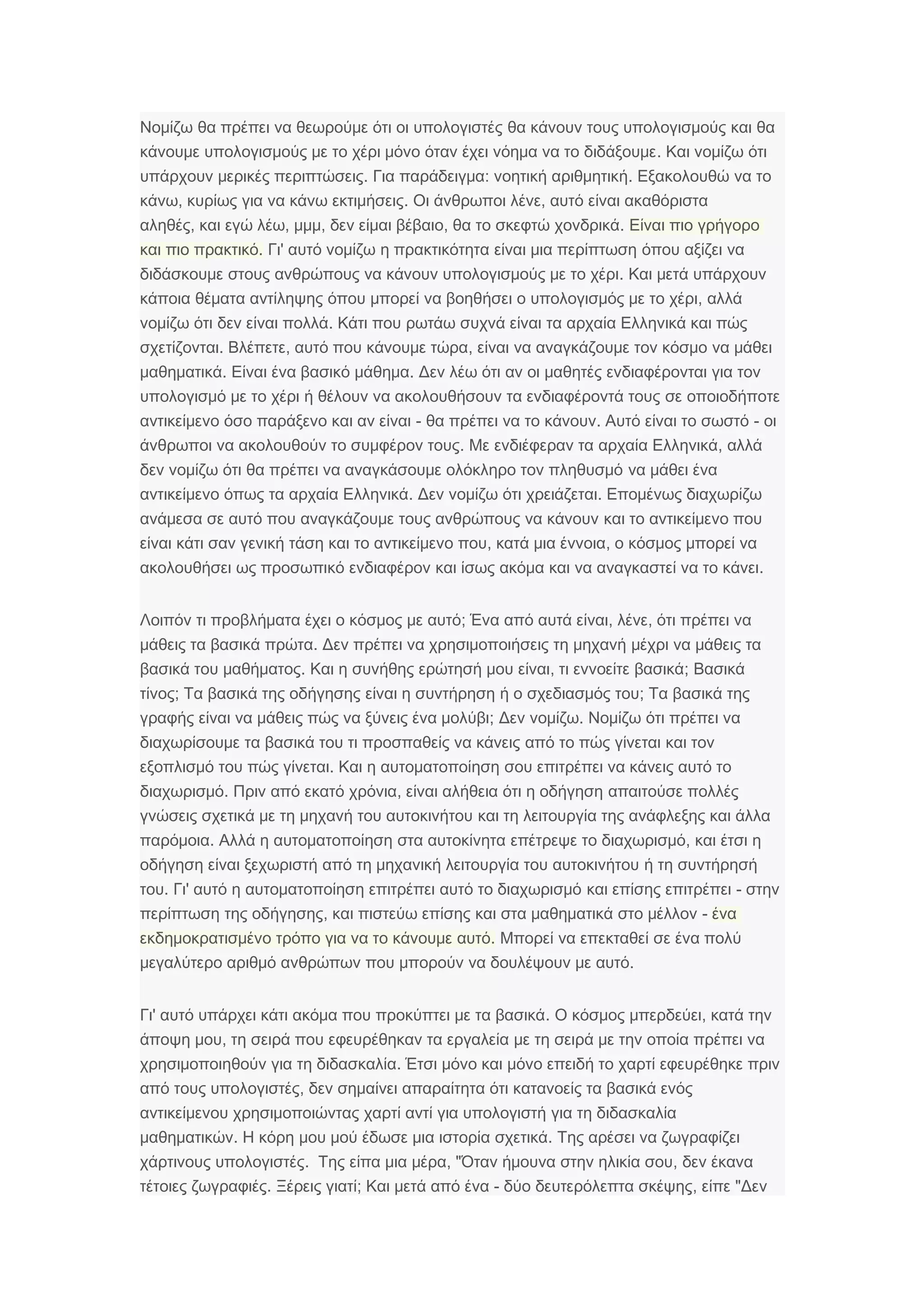 Νομίζω θα πρέπει να θεωρούμε ότι οι υπολογιστές θα κάνουν τους υπολογισμούς και θα
.κάνουμε υπολογισμούς με το χέρι μόνο όταν έχει νόημα να το διδάξουμε Και νομίζω ότι
.υπάρχουν μερικές περιπτώσεις : .Για παράδειγμα νοητική αριθμητική Εξακολουθώ να το
, .κάνω κυρίως για να κάνω εκτιμήσεις ,Οι άνθρωποι λένε αυτό είναι ακαθόριστα
,αληθές , , , .και εγώ λέω μμμ δεν είμαι βέβαιο θα το σκεφτώ χονδρικά Είναι πιο γρήγορο
.και πιο πρακτικό 'Γι αυτό νομίζω η πρακτικότητα είναι μια περίπτωση όπου αξίζει να
.διδάσκουμε στους ανθρώπους να κάνουν υπολογισμούς με το χέρι Και μετά υπάρχουν
κάποια θέματα αντίληψης ,όπου μπορεί να βοηθήσει ο υπολογισμός με το χέρι αλλά
.νομίζω ότι δεν είναι πολλά Κάτι που ρωτάω συχνά είναι τα αρχαία Ελληνικά και πώς
.σχετίζονται , ,Βλέπετε αυτό που κάνουμε τώρα είναι να αναγκάζουμε τον κόσμο να μάθει
.μαθηματικά .Είναι ένα βασικό μάθημα Δεν λέω ότι αν οι μαθητές ενδιαφέρονται για τον
υπολογισμό με το χέρι ή θέλουν να ακολουθήσουν τα ενδιαφέροντά τους σε οποιοδήποτε
-αντικείμενο όσο παράξενο και αν είναι . -θα πρέπει να το κάνουν Αυτό είναι το σωστό οι
.άνθρωποι να ακολουθούν το συμφέρον τους ,Με ενδιέφεραν τα αρχαία Ελληνικά αλλά
δεν νομίζω ότι θα πρέπει να αναγκάσουμε ολόκληρο τον πληθυσμό να μάθει ένα
.αντικείμενο όπως τα αρχαία Ελληνικά .Δεν νομίζω ότι χρειάζεται Επομένως διαχωρίζω
ανάμεσα σε αυτό που αναγκάζουμε τους ανθρώπους να κάνουν και το αντικείμενο που
είναι κάτι σαν γενική τάση , ,και το αντικείμενο που κατά μια έννοια ο κόσμος μπορεί να
ακολουθήσει ως προσωπικό ενδιαφέρον .και ίσως ακόμα και να αναγκαστεί να το κάνει
;Λοιπόν τι προβλήματα έχει ο κόσμος με αυτό , ,Ένα από αυτά είναι λένε ότι πρέπει να
.μάθεις τα βασικά πρώτα Δεν πρέπει να χρησιμοποιήσεις τη μηχανή μέχρι να μάθεις τα
.βασικά του μαθήματος , ;Και η συνήθης ερώτησή μου είναι τι εννοείτε βασικά Βασικά
;τίνος Τα βασικά της οδήγησης ;είναι η συντήρηση ή ο σχεδιασμός του Τα βασικά της
;γραφής είναι να μάθεις πώς να ξύνεις ένα μολύβι .Δεν νομίζω Νομίζω ότι πρέπει να
διαχωρίσουμε τα βασικά του τι προσπαθείς να κάνεις από το πώς γίνεται και τον
.εξοπλισμό του πώς γίνεται Και η αυτοματοποίηση σου επιτρέπει να κάνεις αυτό το
.διαχωρισμό ,Πριν από εκατό χρόνια είναι αλήθεια ότι η οδήγηση απαιτούσε πολλές
γνώσεις σχετικά με τη μηχανή του αυτοκινήτου και τη λειτουργία της ανάφλεξης και άλλα
.παρόμοια Αλλά η αυτοματοποίηση στα αυτοκίνητα ,επέτρεψε το διαχωρισμό και έτσι η
οδήγηση είναι ξεχωριστή από τη μηχανική λειτουργία του αυτοκινήτου ή τη συντήρησή
.του 'Γι αυτό η αυτοματοποίηση επιτρέπει αυτό το διαχωρισμό -και επίσης επιτρέπει στην
,περίπτωση της οδήγησης -και πιστεύω επίσης και στα μαθηματικά στο μέλλον ένα
.εκδημοκρατισμένο τρόπο για να το κάνουμε αυτό Μπορεί να επεκταθεί σε ένα πολύ
μεγαλύτερο αριθμό ανθρώπων .που μπορούν να δουλέψουν με αυτό
' .Γι αυτό υπάρχει κάτι ακόμα που προκύπτει με τα βασικά ,Ο κόσμος μπερδεύει κατά την
,άποψη μου τη σειρά που εφευρέθηκαν τα εργαλεία με τη σειρά με την οποία πρέπει να
.χρησιμοποιηθούν για τη διδασκαλία Έτσι μόνο και μόνο επειδή το χαρτί εφευρέθηκε πριν
,από τους υπολογιστές δεν σημαίνει απαραίτητα ότι κατανοείς τα βασικά ενός
αντικείμενου χρησιμοποιώντας χαρτί αντί για υπολογιστή για τη διδασκαλία
.μαθηματικών .Η κόρη μου μού έδωσε μια ιστορία σχετικά Της αρέσει να ζωγραφίζει
.χάρτινους υπολογιστές , " ,Της είπα μια μέρα Όταν ήμουνα στην ηλικία σου δεν έκανα
.τέτοιες ζωγραφιές ;Ξέρεις γιατί - ,Και μετά από ένα δύο δευτερόλεπτα σκέψης "είπε Δεν
 