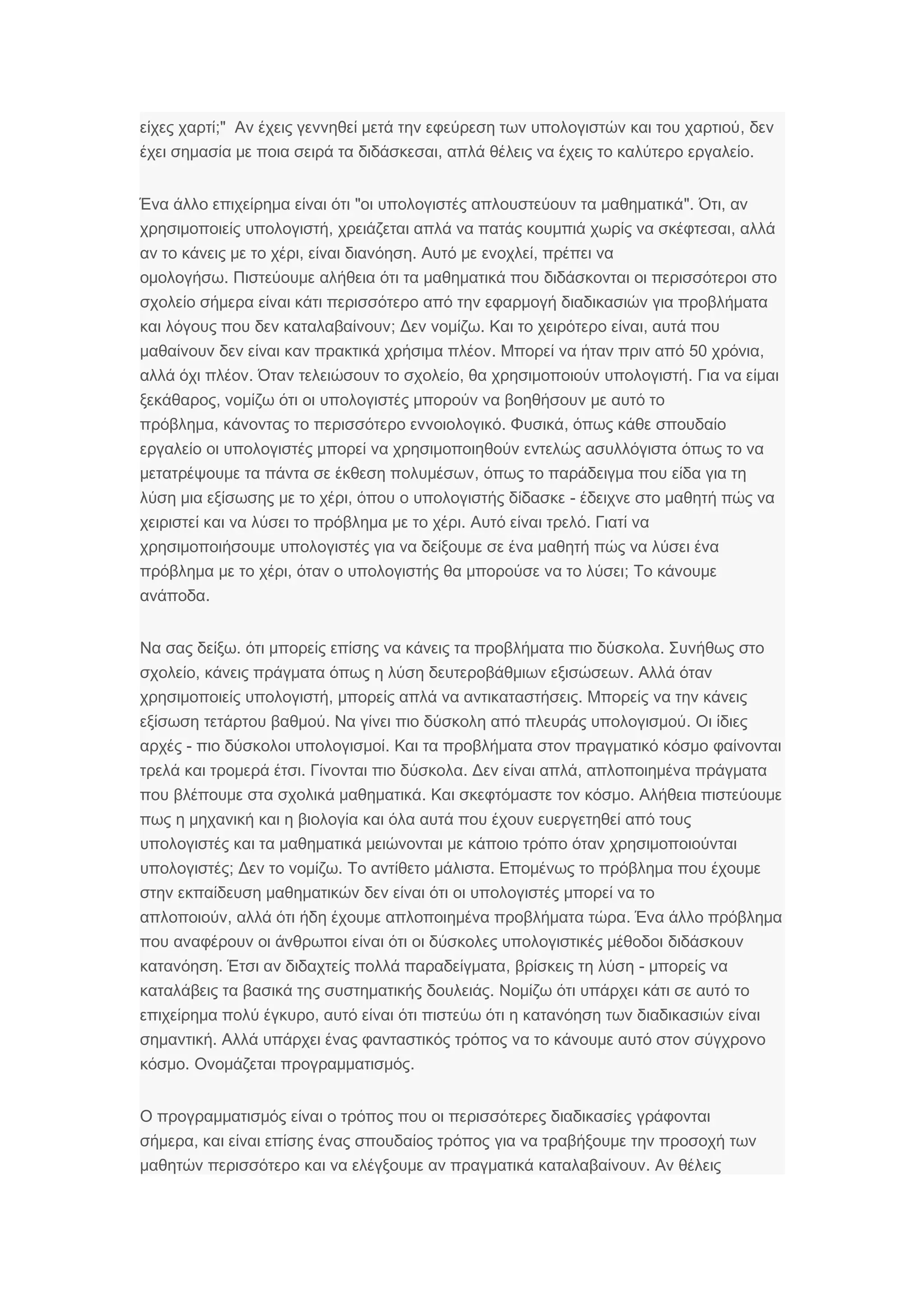 ;"είχες χαρτί ,Αν έχεις γεννηθεί μετά την εφεύρεση των υπολογιστών και του χαρτιού δεν
,έχει σημασία με ποια σειρά τα διδάσκεσαι .απλά θέλεις να έχεις το καλύτερο εργαλείο
" ".Ένα άλλο επιχείρημα είναι ότι οι υπολογιστές απλουστεύουν τα μαθηματικά ,Ότι αν
,χρησιμοποιείς υπολογιστή ,χρειάζεται απλά να πατάς κουμπιά χωρίς να σκέφτεσαι αλλά
,αν το κάνεις με το χέρι .είναι διανόηση ,Αυτό με ενοχλεί πρέπει να
.ομολογήσω Πιστεύουμε αλήθεια ότι τα μαθηματικά που διδάσκονται οι περισσότεροι στο
σχολείο σήμερα είναι κάτι περισσότερο από την εφαρμογή διαδικασιών για προβλήματα
;και λόγους που δεν καταλαβαίνουν .Δεν νομίζω ,Και το χειρότερο είναι αυτά που
.μαθαίνουν δεν είναι καν πρακτικά χρήσιμα πλέον 50 ,Μπορεί να ήταν πριν από χρόνια
. , .αλλά όχι πλέον Όταν τελειώσουν το σχολείο θα χρησιμοποιούν υπολογιστή Για να είμαι
,ξεκάθαρος νομίζω ότι οι υπολογιστές μπορούν να βοηθήσουν με αυτό το
,πρόβλημα . ,κάνοντας το περισσότερο εννοιολογικό Φυσικά όπως κάθε σπουδαίο
εργαλείο οι υπολογιστές μπορεί να χρησιμοποιηθούν εντελώς ασυλλόγιστα όπως το να
,μετατρέψουμε τα πάντα σε έκθεση πολυμέσων όπως το παράδειγμα που είδα για τη
,λύση μια εξίσωσης με το χέρι -όπου ο υπολογιστής δίδασκε έδειχνε στο μαθητή πώς να
.χειριστεί και να λύσει το πρόβλημα με το χέρι .Αυτό είναι τρελό Γιατί να
χρησιμοποιήσουμε υπολογιστές για να δείξουμε σε ένα μαθητή πώς να λύσει ένα
,πρόβλημα με το χέρι ;όταν ο υπολογιστής θα μπορούσε να το λύσει Το κάνουμε
.ανάποδα
.Να σας δείξω .ότι μπορείς επίσης να κάνεις τα προβλήματα πιο δύσκολα Συνήθως στο
,σχολείο .κάνεις πράγματα όπως η λύση δευτεροβάθμιων εξισώσεων Αλλά όταν
,χρησιμοποιείς υπολογιστή .μπορείς απλά να αντικαταστήσεις Μπορείς να την κάνεις
. .εξίσωση τετάρτου βαθμού Να γίνει πιο δύσκολη από πλευράς υπολογισμού Οι ίδιες
-αρχές .πιο δύσκολοι υπολογισμοί Και τα προβλήματα στον πραγματικό κόσμο φαίνονται
.τρελά και τρομερά έτσι .Γίνονται πιο δύσκολα ,Δεν είναι απλά απλοποιημένα πράγματα
.που βλέπουμε στα σχολικά μαθηματικά .Και σκεφτόμαστε τον κόσμο Αλήθεια πιστεύουμε
πως η μηχανική και η βιολογία και όλα αυτά που έχουν ευεργετηθεί από τους
υπολογιστές και τα μαθηματικά μειώνονται με κάποιο τρόπο όταν χρησιμοποιούνται
;υπολογιστές . .Δεν το νομίζω Το αντίθετο μάλιστα Επομένως το πρόβλημα που έχουμε
στην εκπαίδευση μαθηματικών δεν είναι ότι οι υπολογιστές μπορεί να το
,απλοποιούν .αλλά ότι ήδη έχουμε απλοποιημένα προβλήματα τώρα Ένα άλλο πρόβλημα
που αναφέρουν οι άνθρωποι είναι ότι οι δύσκολες υπολογιστικές μέθοδοι διδάσκουν
.κατανόηση ,Έτσι αν διδαχτείς πολλά παραδείγματα -βρίσκεις τη λύση μπορείς να
.καταλάβεις τα βασικά της συστηματικής δουλειάς Νομίζω ότι υπάρχει κάτι σε αυτό το
,επιχείρημα πολύ έγκυρο αυτό είναι ότι πιστεύω ότι η κατανόηση των διαδικασιών είναι
.σημαντική Αλλά υπάρχει ένας φανταστικός τρόπος να το κάνουμε αυτό στον σύγχρονο
.κόσμο .Ονομάζεται προγραμματισμός
Ο προγραμματισμός είναι ο τρόπος που οι περισσότερες διαδικασίες γράφονται
,σήμερα και είναι επίσης ένας σπουδαίος τρόπος για να τραβήξουμε την προσοχή των
μαθητών περισσότερο .και να ελέγξουμε αν πραγματικά καταλαβαίνουν Αν θέλεις
 