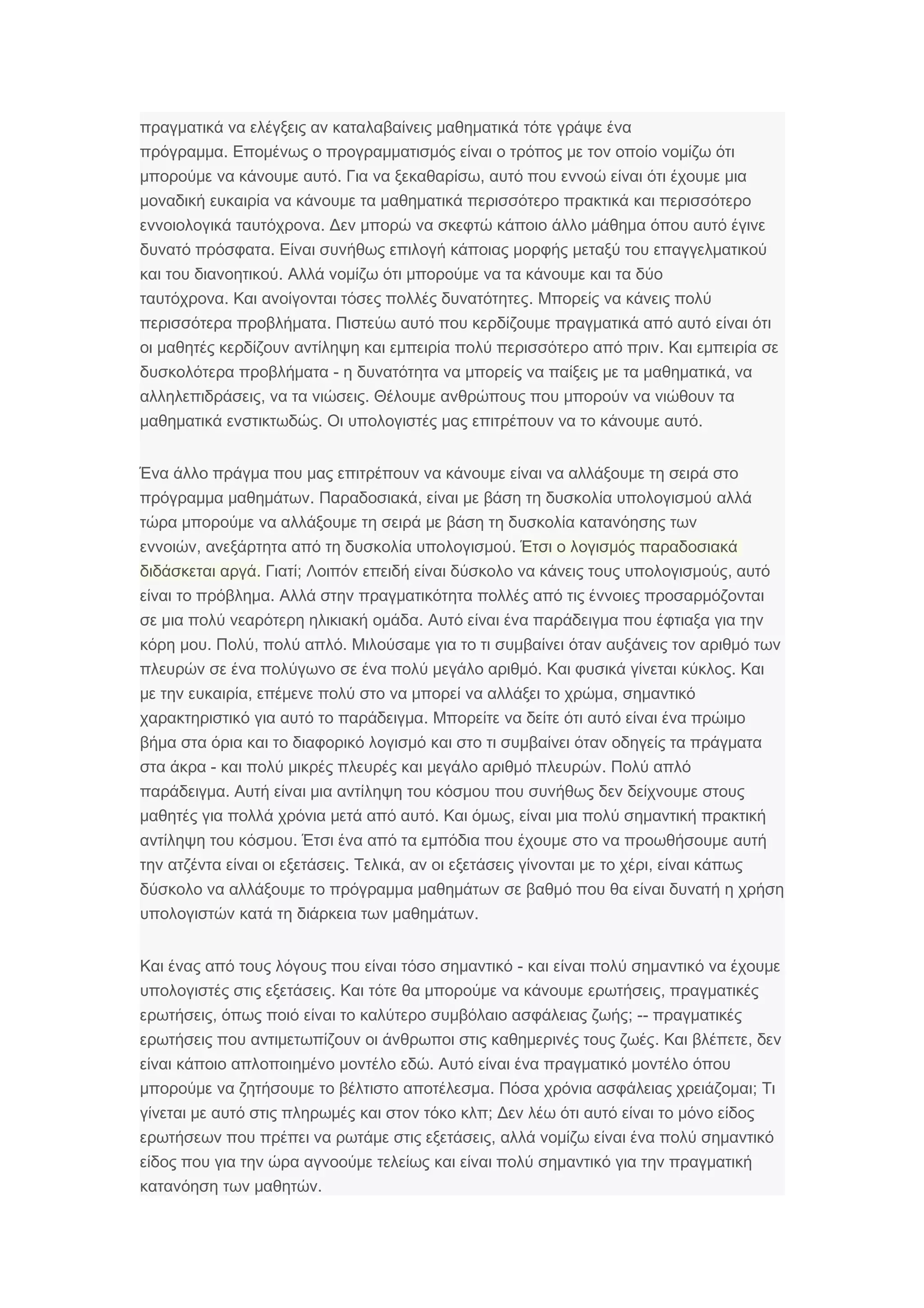 πραγματικά να ελέγξεις αν καταλαβαίνεις μαθηματικά τότε γράψε ένα
.πρόγραμμα Επομένως ο προγραμματισμός είναι ο τρόπος με τον οποίο νομίζω ότι
.μπορούμε να κάνουμε αυτό ,Για να ξεκαθαρίσω αυτό που εννοώ είναι ότι έχουμε μια
μοναδική ευκαιρία να κάνουμε τα μαθηματικά περισσότερο πρακτικά και περισσότερο
.εννοιολογικά ταυτόχρονα Δεν μπορώ να σκεφτώ κάποιο άλλο μάθημα όπου αυτό έγινε
.δυνατό πρόσφατα Είναι συνήθως επιλογή κάποιας μορφής μεταξύ του επαγγελματικού
.και του διανοητικού Αλλά νομίζω ότι μπορούμε να τα κάνουμε και τα δύο
.ταυτόχρονα .Και ανοίγονται τόσες πολλές δυνατότητες Μπορείς να κάνεις πολύ
.περισσότερα προβλήματα Πιστεύω αυτό που κερδίζουμε πραγματικά από αυτό είναι ότι
οι μαθητές κερδίζουν αντίληψη και εμπειρία .πολύ περισσότερο από πριν Και εμπειρία σε
-δυσκολότερα προβλήματα ,η δυνατότητα να μπορείς να παίξεις με τα μαθηματικά να
,αλληλεπιδράσεις .να τα νιώσεις Θέλουμε ανθρώπους που μπορούν να νιώθουν τα
.μαθηματικά ενστικτωδώς .Οι υπολογιστές μας επιτρέπουν να το κάνουμε αυτό
Ένα άλλο πράγμα που μας επιτρέπουν να κάνουμε είναι να αλλάξουμε τη σειρά στο
.πρόγραμμα μαθημάτων ,Παραδοσιακά είναι με βάση τη δυσκολία υπολογισμού αλλά
τώρα μπορούμε να αλλάξουμε τη σειρά με βάση τη δυσκολία κατανόησης των
,εννοιών .ανεξάρτητα από τη δυσκολία υπολογισμού Έτσι ο λογισμός παραδοσιακά
.διδάσκεται αργά ;Γιατί ,Λοιπόν επειδή είναι δύσκολο να κάνεις τους υπολογισμούς αυτό
.είναι το πρόβλημα Αλλά στην πραγματικότητα πολλές από τις έννοιες προσαρμόζονται
.σε μια πολύ νεαρότερη ηλικιακή ομάδα Αυτό είναι ένα παράδειγμα που έφτιαξα για την
.κόρη μου , .Πολύ πολύ απλό Μιλούσαμε για το τι συμβαίνει όταν αυξάνεις τον αριθμό των
πλευρών σε ένα πολύγωνο .σε ένα πολύ μεγάλο αριθμό .Και φυσικά γίνεται κύκλος Και
, ,με την ευκαιρία επέμενε πολύ στο να μπορεί να αλλάξει το χρώμα σημαντικό
.χαρακτηριστικό για αυτό το παράδειγμα Μπορείτε να δείτε ότι αυτό είναι ένα πρώιμο
βήμα στα όρια και το διαφορικό λογισμό και στο τι συμβαίνει όταν οδηγείς τα πράγματα
-στα άκρα .και πολύ μικρές πλευρές και μεγάλο αριθμό πλευρών Πολύ απλό
.παράδειγμα Αυτή είναι μια αντίληψη του κόσμου που συνήθως δεν δείχνουμε στους
.μαθητές για πολλά χρόνια μετά από αυτό ,Και όμως είναι μια πολύ σημαντική πρακτική
.αντίληψη του κόσμου Έτσι ένα από τα εμπόδια που έχουμε στο να προωθήσουμε αυτή
την ατζέντα .είναι οι εξετάσεις , ,Τελικά αν οι εξετάσεις γίνονται με το χέρι είναι κάπως
δύσκολο να αλλάξουμε το πρόγραμμα μαθημάτων σε βαθμό που θα είναι δυνατή η χρήση
υπολογιστών .κατά τη διάρκεια των μαθημάτων
-Και ένας από τους λόγους που είναι τόσο σημαντικό και είναι πολύ σημαντικό να έχουμε
.υπολογιστές στις εξετάσεις ,Και τότε θα μπορούμε να κάνουμε ερωτήσεις πραγματικές
,ερωτήσεις ; --όπως ποιό είναι το καλύτερο συμβόλαιο ασφάλειας ζωής πραγματικές
.ερωτήσεις που αντιμετωπίζουν οι άνθρωποι στις καθημερινές τους ζωές ,Και βλέπετε δεν
.είναι κάποιο απλοποιημένο μοντέλο εδώ Αυτό είναι ένα πραγματικό μοντέλο όπου
.μπορούμε να ζητήσουμε το βέλτιστο αποτέλεσμα ;Πόσα χρόνια ασφάλειας χρειάζομαι Τι
γίνεται με αυτό στις πληρωμές ;και στον τόκο κλπ Δεν λέω ότι αυτό είναι το μόνο είδος
ερωτήσεων ,που πρέπει να ρωτάμε στις εξετάσεις αλλά νομίζω είναι ένα πολύ σημαντικό
είδος που για την ώρα αγνοούμε τελείως και είναι πολύ σημαντικό για την πραγματική
.κατανόηση των μαθητών
 