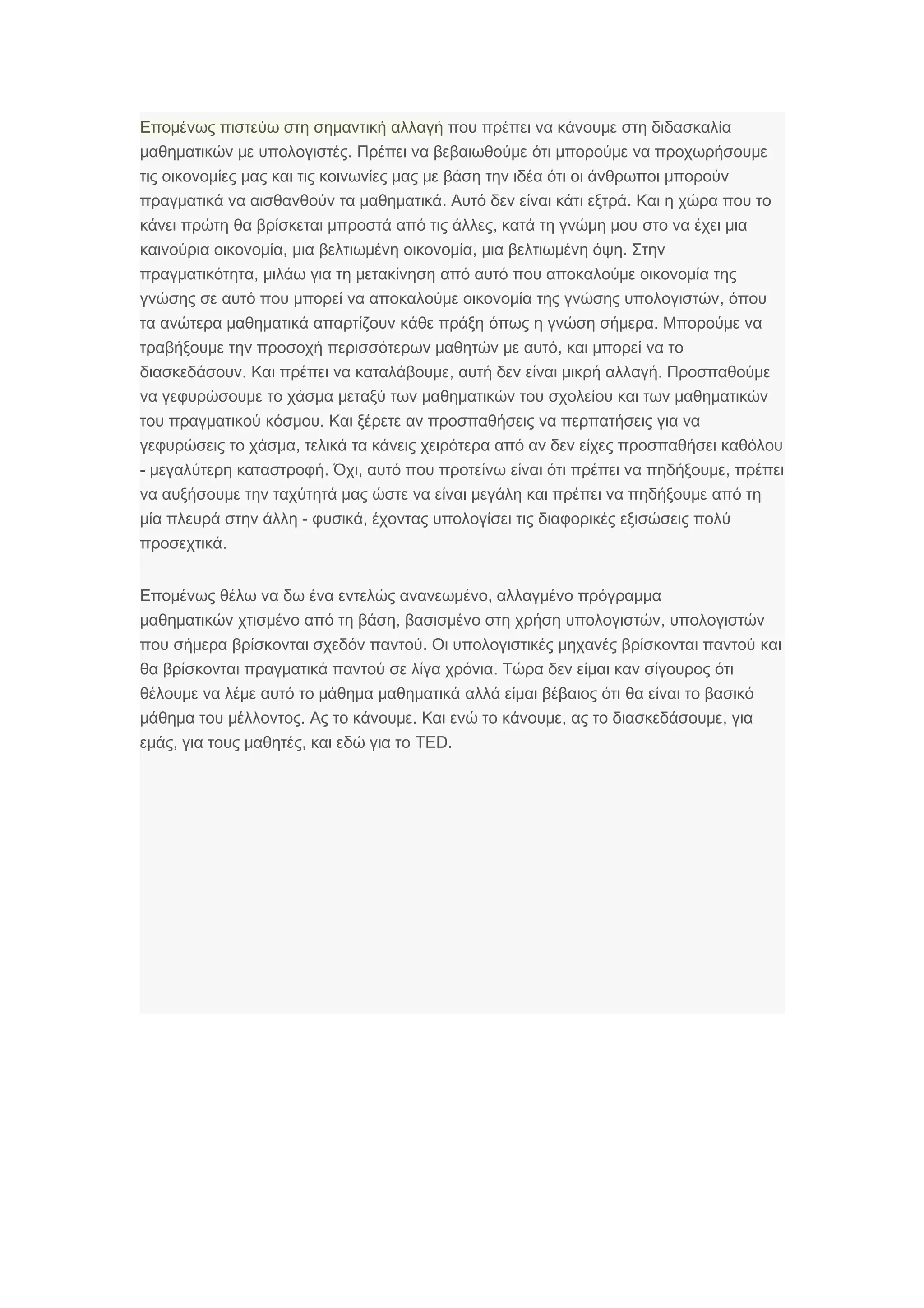 Επομένως πιστεύω στη σημαντική αλλαγή που πρέπει να κάνουμε στη διδασκαλία
.μαθηματικών με υπολογιστές Πρέπει να βεβαιωθούμε ότι μπορούμε να προχωρήσουμε
τις οικονομίες μας και τις κοινωνίες μας με βάση την ιδέα ότι οι άνθρωποι μπορούν
. .πραγματικά να αισθανθούν τα μαθηματικά Αυτό δεν είναι κάτι εξτρά Και η χώρα που το
κάνει πρώτη ,θα βρίσκεται μπροστά από τις άλλες κατά τη γνώμη μου στο να έχει μια
,καινούρια οικονομία ,μια βελτιωμένη οικονομία .μια βελτιωμένη όψη Στην
,πραγματικότητα μιλάω για τη μετακίνηση από αυτό που αποκαλούμε οικονομία της
γνώσης ,σε αυτό που μπορεί να αποκαλούμε οικονομία της γνώσης υπολογιστών όπου
τα ανώτερα μαθηματικά απαρτίζουν κάθε πράξη .όπως η γνώση σήμερα Μπορούμε να
,τραβήξουμε την προσοχή περισσότερων μαθητών με αυτό και μπορεί να το
.διασκεδάσουν ,Και πρέπει να καταλάβουμε .αυτή δεν είναι μικρή αλλαγή Προσπαθούμε
να γεφυρώσουμε το χάσμα μεταξύ των μαθηματικών του σχολείου και των μαθηματικών
.του πραγματικού κόσμου Και ξέρετε αν προσπαθήσεις να περπατήσεις για να
,γεφυρώσεις το χάσμα τελικά τα κάνεις χειρότερα από αν δεν είχες προσπαθήσει καθόλου
- .μεγαλύτερη καταστροφή ,Όχι αυτό που προτείνω ,είναι ότι πρέπει να πηδήξουμε πρέπει
να αυξήσουμε την ταχύτητά μας ώστε να είναι μεγάλη και πρέπει να πηδήξουμε από τη
-μία πλευρά στην άλλη ,φυσικά έχοντας υπολογίσει τις διαφορικές εξισώσεις πολύ
.προσεχτικά
Επομένως θέλω να δω ,ένα εντελώς ανανεωμένο αλλαγμένο πρόγραμμα
μαθηματικών ,χτισμένο από τη βάση ,βασισμένο στη χρήση υπολογιστών υπολογιστών
.που σήμερα βρίσκονται σχεδόν παντού Οι υπολογιστικές μηχανές βρίσκονται παντού και
.θα βρίσκονται πραγματικά παντού σε λίγα χρόνια Τώρα δεν είμαι καν σίγουρος ότι
θέλουμε να λέμε αυτό το μάθημα μαθηματικά αλλά είμαι βέβαιος ότι θα είναι το βασικό
.μάθημα του μέλλοντος .Ας το κάνουμε ,Και ενώ το κάνουμε ,ας το διασκεδάσουμε για
, , TED.εμάς για τους μαθητές και εδώ για το
 