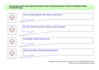Zer esango zenuke orain egoera berdinean? Nola erantzungo zenuke? Erantzun positiboak bilatuz
antzeztuko dugu.
Hau ez da barregarria! Zeri egiten diozu barre?
Apaptado de “Educación para la Convivencia” Vallés Arandiga. Editorial Marfil
Kristina Gago. Ana Bengoetxeak euskaratuta
Min egin dut eta zuk barre egitea ez zait gustatzen.
Hurrengoan hobeto aterako zait.
Barre egin baino hobe lagunduko bazenit.
 