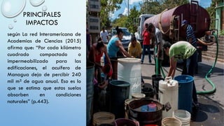 PRINCIPALES
IMPACTOS
según La red Interamericana de
Academias de Ciencias (2015)
afirma que: “Por cada kilómetro
cuadrado compactado o
impermeabilizado para las
edificaciones, el acuífero de
Managua deja de percibir 240
mil m³ de agua anual. Eso es lo
que se estima que estos suelos
absorben en condiciones
naturales” (p.443).
 