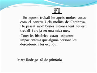 FiFi
En aquest treball he après moltes coses
com el conreu i els molins de Cerdanya.
He passat molt bones estones fent aquest
treball i ara ja ser una mica més.
Totes les històries estan esperant
impacientes a que alguna persona les
descobreixi i les expliqui.
Marc Rodrigo 6è de primària
 