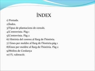 ÍNDEX
1) Portada.
2)Índex.
3)Tipus de plantacions de cereals.
4)L’entrevista. Pàg 1
5)L’entrevista. Pàg 2
6) Història del conreu al llarg de l’história.
7) Eines per moldre al llarg de l’història.pàg 1
8)Eines per moldre al llarg de l’història. Pàg 2
9)Molins de Cerdanya
10) Fi, valoració.
 