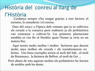 Història del conreu al llarg de
l’Història
Cerdanya sempre s’ha mogut gràcies a tres factors: el
turisme, la ramaderia i el conreu.
Data del 100a.c a l'època dels romans que ja es cultivava
els cereals a la comarca però realment ja els prehistòrics
van començar a cultivar-lo. Les primeres plantacions
estables es van fer al Neolític quan l’home ja vivia en un
mateix lloc.
Aquí tenim molts molins i moltes farineres que durant
molts anys molien els cereals i els transformaven en
farina. Uns bons exemples serien el molí del Salt , el molí
de Bramasacs, la farinera de Bellver ,el molí de Ger ...
Però abans de tots aquests molins els prehistòrics ho havien
de moldre amb les dents.
 