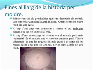 Eines al llarg de la història per
moldre.Primer van ser els prehistòrics que van descobrir els cereals
van començar a moldre’ls amb la boca. Quant es treien el gra
molt era una pasta.
Al cap d’uns anys van començar a trinxar el gra amb dos
roques que tenien un forat al mig.
Al cap d’uns 20.000anys el sistema era el mateix però més
industrial. És el mateix que el sistema anterior però l’única
diferencia és que les roques són més grans i al costat de les
roques hi ha unes petites lamines, per on surt la pols del gra
molt.
 