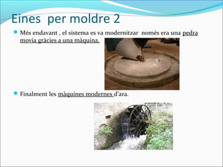 Eines per moldre 2
Més endavant , el sistema es va modernitzar només era una pedra
movia gràcies a una màquina.
Finalment les màquines modernes d’ara.
 