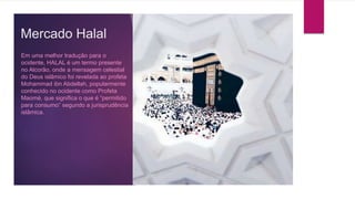 Mercado Halal
Em uma melhor tradução para o
ocidente, HALAL é um termo presente
no Alcorão, onde a mensagem celestial
do Deus islâmico foi revelada ao profeta
Mohammad ibn Abdellah, popularmente
conhecido no ocidente como Profeta
Maomé, que significa o que é “permitido
para consumo” segundo a jurisprudência
islâmica.
 