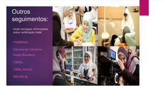 Outros
seguimentos:
Onde conseguir informações
sobre certificação Halal:
FAMBRAS
Câmara de Comércio
Árabe Brasileira
CIDIAL
CIBAL HALAL
SIILHALAL
 