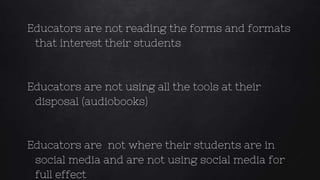 Educators are not reading the forms and formats
that interest their students
Educators are not using all the tools at their
disposal (audiobooks)
Educators are not where their students are in
social media and are not using social media for
full effect
 