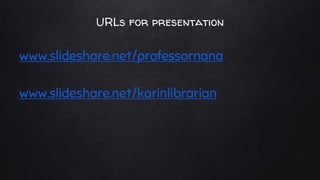 URLs for presentation
www.slideshare.net/professornana
www.slideshare.net/karinlibrarian
 